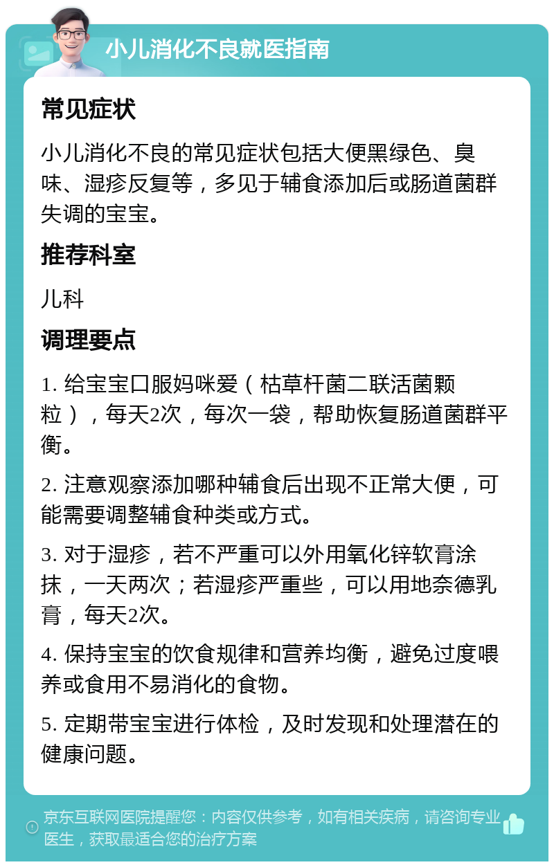 小儿消化不良就医指南 常见症状 小儿消化不良的常见症状包括大便黑绿色、臭味、湿疹反复等，多见于辅食添加后或肠道菌群失调的宝宝。 推荐科室 儿科 调理要点 1. 给宝宝口服妈咪爱（枯草杆菌二联活菌颗粒），每天2次，每次一袋，帮助恢复肠道菌群平衡。 2. 注意观察添加哪种辅食后出现不正常大便，可能需要调整辅食种类或方式。 3. 对于湿疹，若不严重可以外用氧化锌软膏涂抹，一天两次；若湿疹严重些，可以用地奈德乳膏，每天2次。 4. 保持宝宝的饮食规律和营养均衡，避免过度喂养或食用不易消化的食物。 5. 定期带宝宝进行体检，及时发现和处理潜在的健康问题。