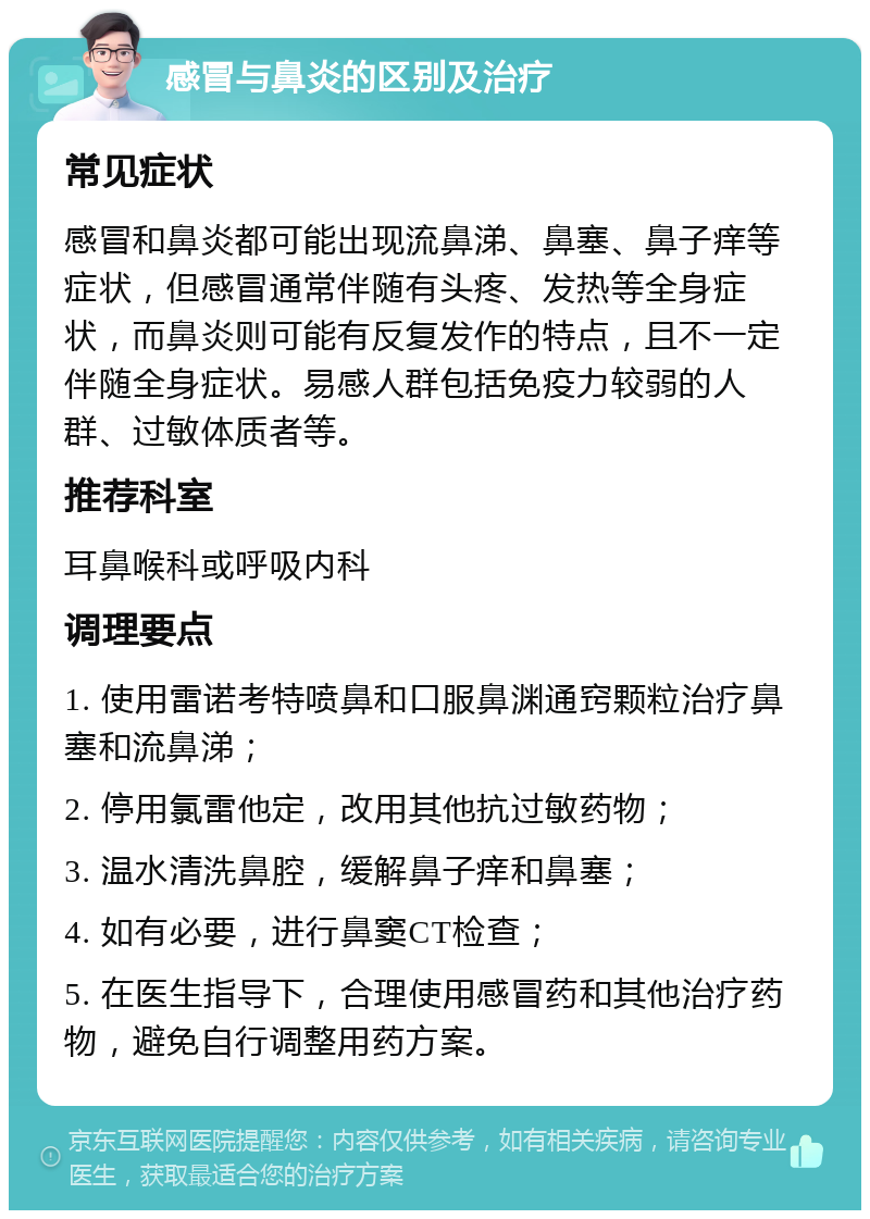 感冒与鼻炎的区别及治疗 常见症状 感冒和鼻炎都可能出现流鼻涕、鼻塞、鼻子痒等症状，但感冒通常伴随有头疼、发热等全身症状，而鼻炎则可能有反复发作的特点，且不一定伴随全身症状。易感人群包括免疫力较弱的人群、过敏体质者等。 推荐科室 耳鼻喉科或呼吸内科 调理要点 1. 使用雷诺考特喷鼻和口服鼻渊通窍颗粒治疗鼻塞和流鼻涕； 2. 停用氯雷他定，改用其他抗过敏药物； 3. 温水清洗鼻腔，缓解鼻子痒和鼻塞； 4. 如有必要，进行鼻窦CT检查； 5. 在医生指导下，合理使用感冒药和其他治疗药物，避免自行调整用药方案。