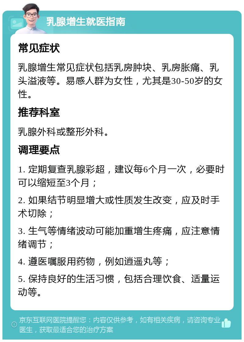 乳腺增生就医指南 常见症状 乳腺增生常见症状包括乳房肿块、乳房胀痛、乳头溢液等。易感人群为女性，尤其是30-50岁的女性。 推荐科室 乳腺外科或整形外科。 调理要点 1. 定期复查乳腺彩超，建议每6个月一次，必要时可以缩短至3个月； 2. 如果结节明显增大或性质发生改变，应及时手术切除； 3. 生气等情绪波动可能加重增生疼痛，应注意情绪调节； 4. 遵医嘱服用药物，例如逍遥丸等； 5. 保持良好的生活习惯，包括合理饮食、适量运动等。