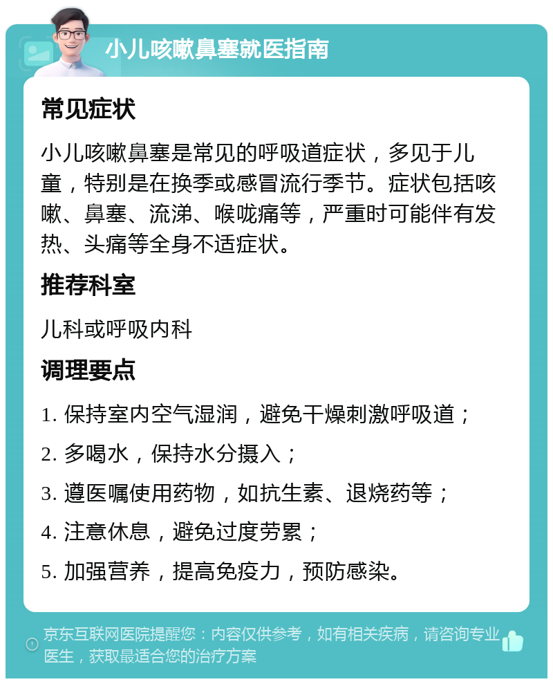 小儿咳嗽鼻塞就医指南 常见症状 小儿咳嗽鼻塞是常见的呼吸道症状，多见于儿童，特别是在换季或感冒流行季节。症状包括咳嗽、鼻塞、流涕、喉咙痛等，严重时可能伴有发热、头痛等全身不适症状。 推荐科室 儿科或呼吸内科 调理要点 1. 保持室内空气湿润，避免干燥刺激呼吸道； 2. 多喝水，保持水分摄入； 3. 遵医嘱使用药物，如抗生素、退烧药等； 4. 注意休息，避免过度劳累； 5. 加强营养，提高免疫力，预防感染。