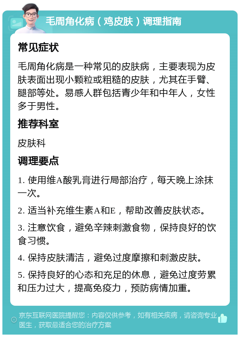 毛周角化病（鸡皮肤）调理指南 常见症状 毛周角化病是一种常见的皮肤病，主要表现为皮肤表面出现小颗粒或粗糙的皮肤，尤其在手臂、腿部等处。易感人群包括青少年和中年人，女性多于男性。 推荐科室 皮肤科 调理要点 1. 使用维A酸乳膏进行局部治疗，每天晚上涂抹一次。 2. 适当补充维生素A和E，帮助改善皮肤状态。 3. 注意饮食，避免辛辣刺激食物，保持良好的饮食习惯。 4. 保持皮肤清洁，避免过度摩擦和刺激皮肤。 5. 保持良好的心态和充足的休息，避免过度劳累和压力过大，提高免疫力，预防病情加重。