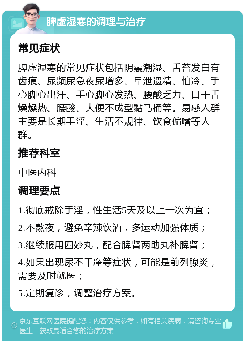 脾虚湿寒的调理与治疗 常见症状 脾虚湿寒的常见症状包括阴囊潮湿、舌苔发白有齿痕、尿频尿急夜尿增多、早泄遗精、怕冷、手心脚心出汗、手心脚心发热、腰酸乏力、口干舌燥燥热、腰酸、大便不成型黏马桶等。易感人群主要是长期手淫、生活不规律、饮食偏嗜等人群。 推荐科室 中医内科 调理要点 1.彻底戒除手淫，性生活5天及以上一次为宜； 2.不熬夜，避免辛辣饮酒，多运动加强体质； 3.继续服用四妙丸，配合脾肾两助丸补脾肾； 4.如果出现尿不干净等症状，可能是前列腺炎，需要及时就医； 5.定期复诊，调整治疗方案。