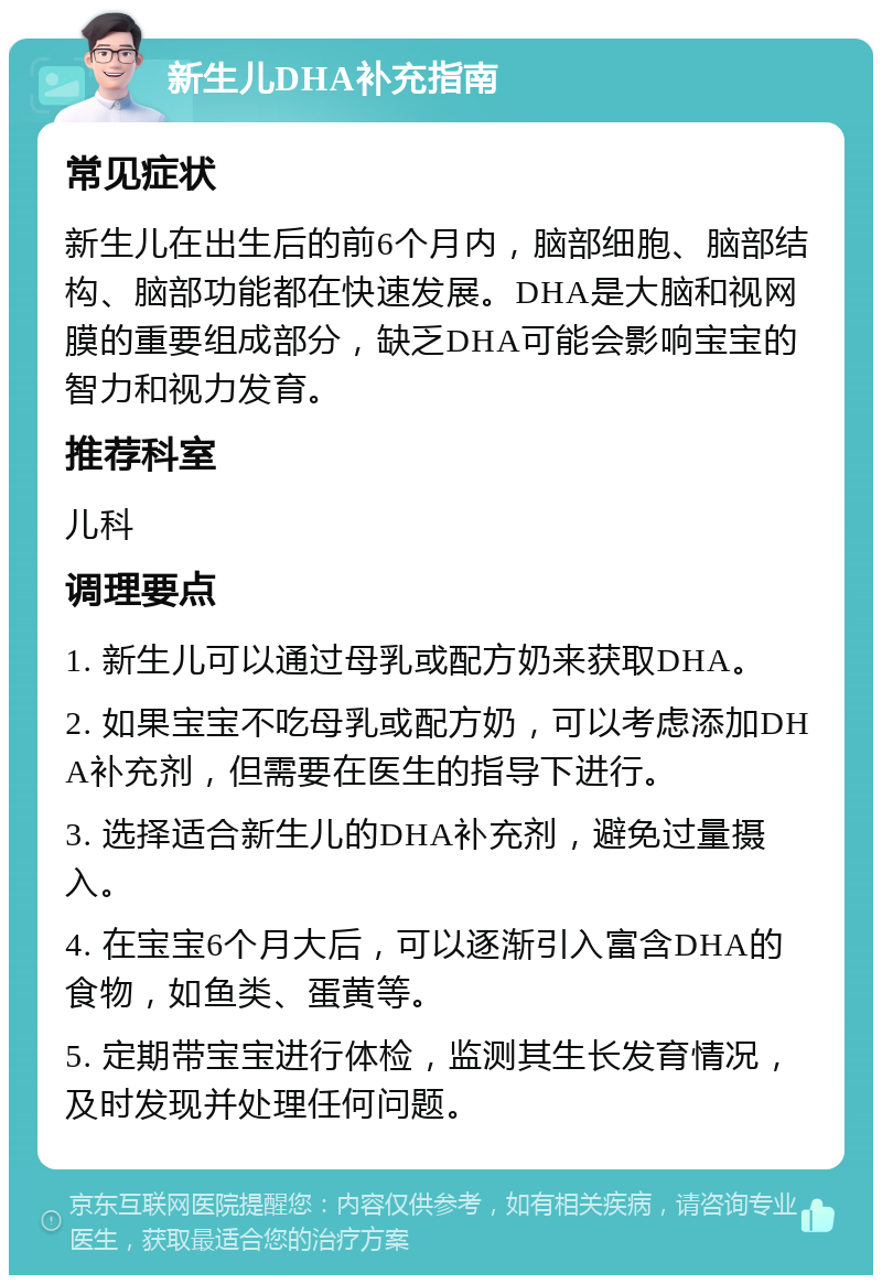 新生儿DHA补充指南 常见症状 新生儿在出生后的前6个月内，脑部细胞、脑部结构、脑部功能都在快速发展。DHA是大脑和视网膜的重要组成部分，缺乏DHA可能会影响宝宝的智力和视力发育。 推荐科室 儿科 调理要点 1. 新生儿可以通过母乳或配方奶来获取DHA。 2. 如果宝宝不吃母乳或配方奶，可以考虑添加DHA补充剂，但需要在医生的指导下进行。 3. 选择适合新生儿的DHA补充剂，避免过量摄入。 4. 在宝宝6个月大后，可以逐渐引入富含DHA的食物，如鱼类、蛋黄等。 5. 定期带宝宝进行体检，监测其生长发育情况，及时发现并处理任何问题。