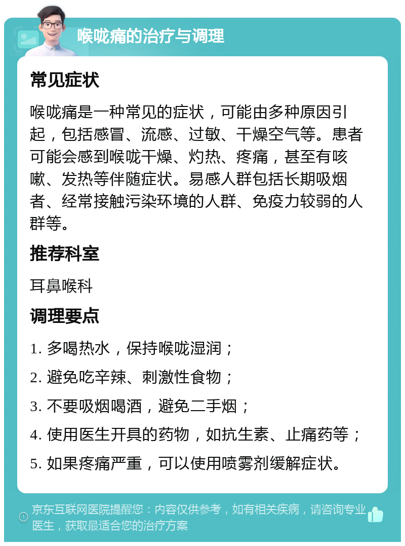 喉咙痛的治疗与调理 常见症状 喉咙痛是一种常见的症状，可能由多种原因引起，包括感冒、流感、过敏、干燥空气等。患者可能会感到喉咙干燥、灼热、疼痛，甚至有咳嗽、发热等伴随症状。易感人群包括长期吸烟者、经常接触污染环境的人群、免疫力较弱的人群等。 推荐科室 耳鼻喉科 调理要点 1. 多喝热水，保持喉咙湿润； 2. 避免吃辛辣、刺激性食物； 3. 不要吸烟喝酒，避免二手烟； 4. 使用医生开具的药物，如抗生素、止痛药等； 5. 如果疼痛严重，可以使用喷雾剂缓解症状。