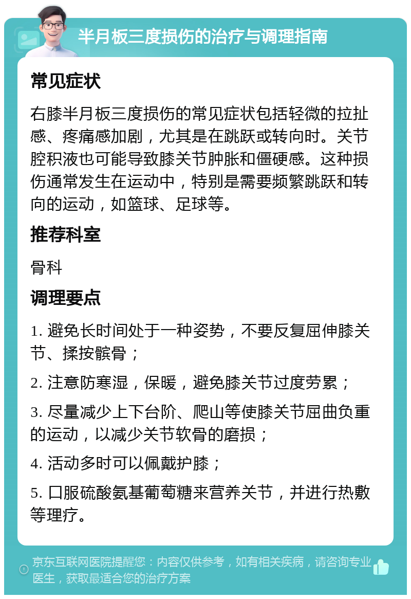 半月板三度损伤的治疗与调理指南 常见症状 右膝半月板三度损伤的常见症状包括轻微的拉扯感、疼痛感加剧，尤其是在跳跃或转向时。关节腔积液也可能导致膝关节肿胀和僵硬感。这种损伤通常发生在运动中，特别是需要频繁跳跃和转向的运动，如篮球、足球等。 推荐科室 骨科 调理要点 1. 避免长时间处于一种姿势，不要反复屈伸膝关节、揉按髌骨； 2. 注意防寒湿，保暖，避免膝关节过度劳累； 3. 尽量减少上下台阶、爬山等使膝关节屈曲负重的运动，以减少关节软骨的磨损； 4. 活动多时可以佩戴护膝； 5. 口服硫酸氨基葡萄糖来营养关节，并进行热敷等理疗。