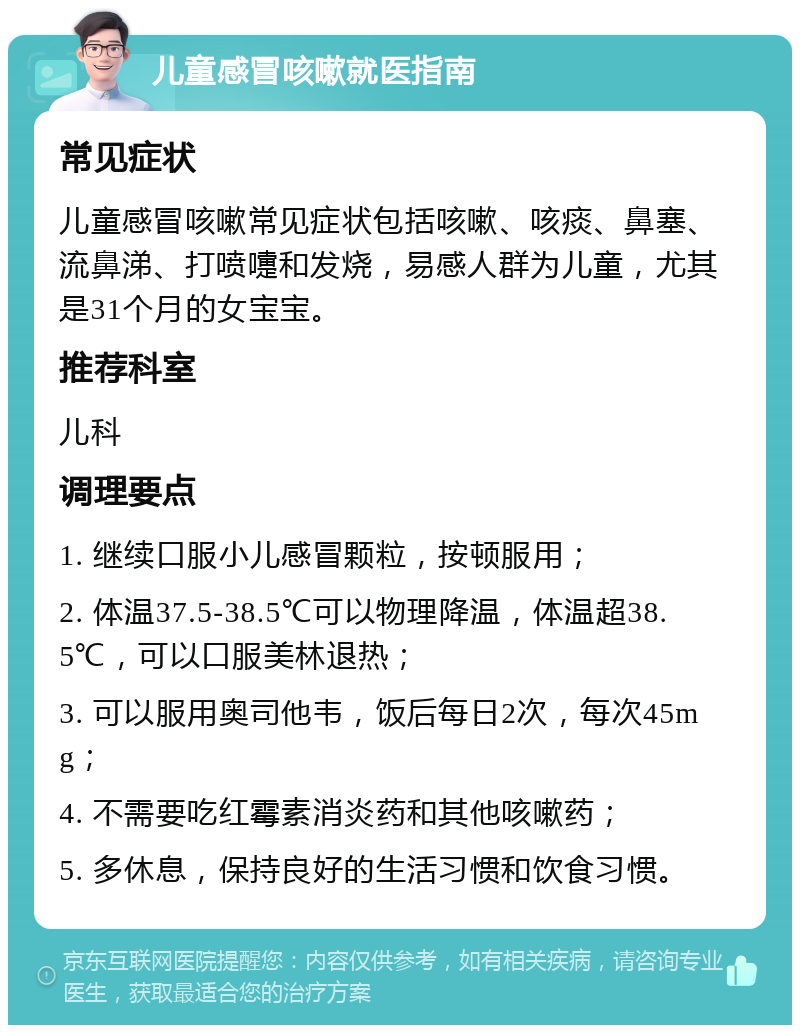 儿童感冒咳嗽就医指南 常见症状 儿童感冒咳嗽常见症状包括咳嗽、咳痰、鼻塞、流鼻涕、打喷嚏和发烧，易感人群为儿童，尤其是31个月的女宝宝。 推荐科室 儿科 调理要点 1. 继续口服小儿感冒颗粒，按顿服用； 2. 体温37.5-38.5℃可以物理降温，体温超38.5℃，可以口服美林退热； 3. 可以服用奥司他韦，饭后每日2次，每次45mg； 4. 不需要吃红霉素消炎药和其他咳嗽药； 5. 多休息，保持良好的生活习惯和饮食习惯。