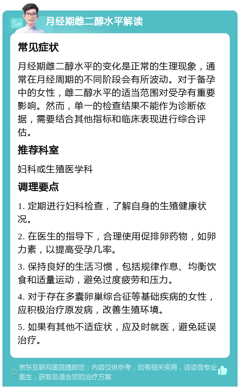 月经期雌二醇水平解读 常见症状 月经期雌二醇水平的变化是正常的生理现象，通常在月经周期的不同阶段会有所波动。对于备孕中的女性，雌二醇水平的适当范围对受孕有重要影响。然而，单一的检查结果不能作为诊断依据，需要结合其他指标和临床表现进行综合评估。 推荐科室 妇科或生殖医学科 调理要点 1. 定期进行妇科检查，了解自身的生殖健康状况。 2. 在医生的指导下，合理使用促排卵药物，如卵力素，以提高受孕几率。 3. 保持良好的生活习惯，包括规律作息、均衡饮食和适量运动，避免过度疲劳和压力。 4. 对于存在多囊卵巢综合征等基础疾病的女性，应积极治疗原发病，改善生殖环境。 5. 如果有其他不适症状，应及时就医，避免延误治疗。