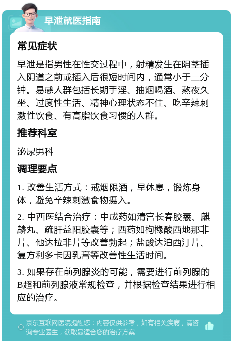 早泄就医指南 常见症状 早泄是指男性在性交过程中，射精发生在阴茎插入阴道之前或插入后很短时间内，通常小于三分钟。易感人群包括长期手淫、抽烟喝酒、熬夜久坐、过度性生活、精神心理状态不佳、吃辛辣刺激性饮食、有高脂饮食习惯的人群。 推荐科室 泌尿男科 调理要点 1. 改善生活方式：戒烟限酒，早休息，锻炼身体，避免辛辣刺激食物摄入。 2. 中西医结合治疗：中成药如清宫长春胶囊、麒麟丸、疏肝益阳胶囊等；西药如枸橼酸西地那非片、他达拉非片等改善勃起；盐酸达泊西汀片、复方利多卡因乳膏等改善性生活时间。 3. 如果存在前列腺炎的可能，需要进行前列腺的B超和前列腺液常规检查，并根据检查结果进行相应的治疗。