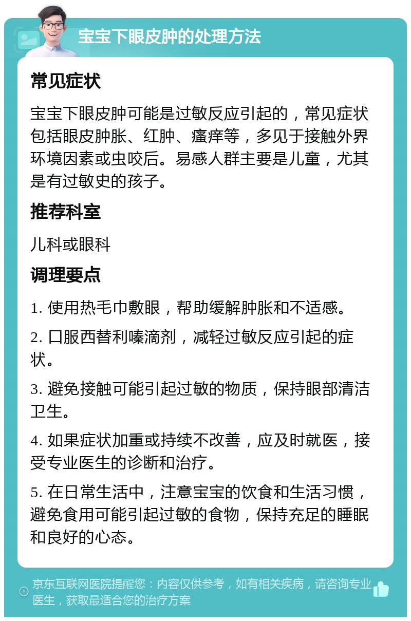 宝宝下眼皮肿的处理方法 常见症状 宝宝下眼皮肿可能是过敏反应引起的，常见症状包括眼皮肿胀、红肿、瘙痒等，多见于接触外界环境因素或虫咬后。易感人群主要是儿童，尤其是有过敏史的孩子。 推荐科室 儿科或眼科 调理要点 1. 使用热毛巾敷眼，帮助缓解肿胀和不适感。 2. 口服西替利嗪滴剂，减轻过敏反应引起的症状。 3. 避免接触可能引起过敏的物质，保持眼部清洁卫生。 4. 如果症状加重或持续不改善，应及时就医，接受专业医生的诊断和治疗。 5. 在日常生活中，注意宝宝的饮食和生活习惯，避免食用可能引起过敏的食物，保持充足的睡眠和良好的心态。