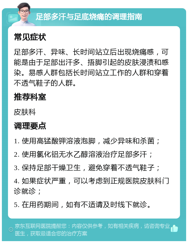 足部多汗与足底烧痛的调理指南 常见症状 足部多汗、异味、长时间站立后出现烧痛感，可能是由于足部出汗多、捂脚引起的皮肤浸渍和感染。易感人群包括长时间站立工作的人群和穿着不透气鞋子的人群。 推荐科室 皮肤科 调理要点 1. 使用高锰酸钾溶液泡脚，减少异味和杀菌； 2. 使用氯化铝无水乙醇溶液治疗足部多汗； 3. 保持足部干燥卫生，避免穿着不透气鞋子； 4. 如果症状严重，可以考虑到正规医院皮肤科门诊就诊； 5. 在用药期间，如有不适请及时线下就诊。