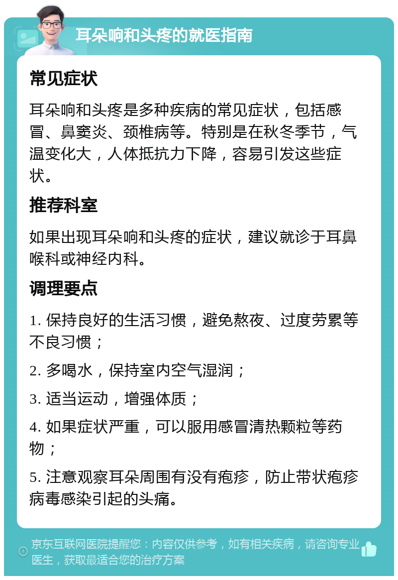 耳朵响和头疼的就医指南 常见症状 耳朵响和头疼是多种疾病的常见症状，包括感冒、鼻窦炎、颈椎病等。特别是在秋冬季节，气温变化大，人体抵抗力下降，容易引发这些症状。 推荐科室 如果出现耳朵响和头疼的症状，建议就诊于耳鼻喉科或神经内科。 调理要点 1. 保持良好的生活习惯，避免熬夜、过度劳累等不良习惯； 2. 多喝水，保持室内空气湿润； 3. 适当运动，增强体质； 4. 如果症状严重，可以服用感冒清热颗粒等药物； 5. 注意观察耳朵周围有没有疱疹，防止带状疱疹病毒感染引起的头痛。