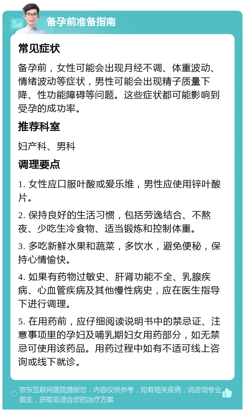 备孕前准备指南 常见症状 备孕前，女性可能会出现月经不调、体重波动、情绪波动等症状，男性可能会出现精子质量下降、性功能障碍等问题。这些症状都可能影响到受孕的成功率。 推荐科室 妇产科、男科 调理要点 1. 女性应口服叶酸或爱乐维，男性应使用锌叶酸片。 2. 保持良好的生活习惯，包括劳逸结合、不熬夜、少吃生冷食物、适当锻炼和控制体重。 3. 多吃新鲜水果和蔬菜，多饮水，避免便秘，保持心情愉快。 4. 如果有药物过敏史、肝肾功能不全、乳腺疾病、心血管疾病及其他慢性病史，应在医生指导下进行调理。 5. 在用药前，应仔细阅读说明书中的禁忌证、注意事项里的孕妇及哺乳期妇女用药部分，如无禁忌可使用该药品。用药过程中如有不适可线上咨询或线下就诊。