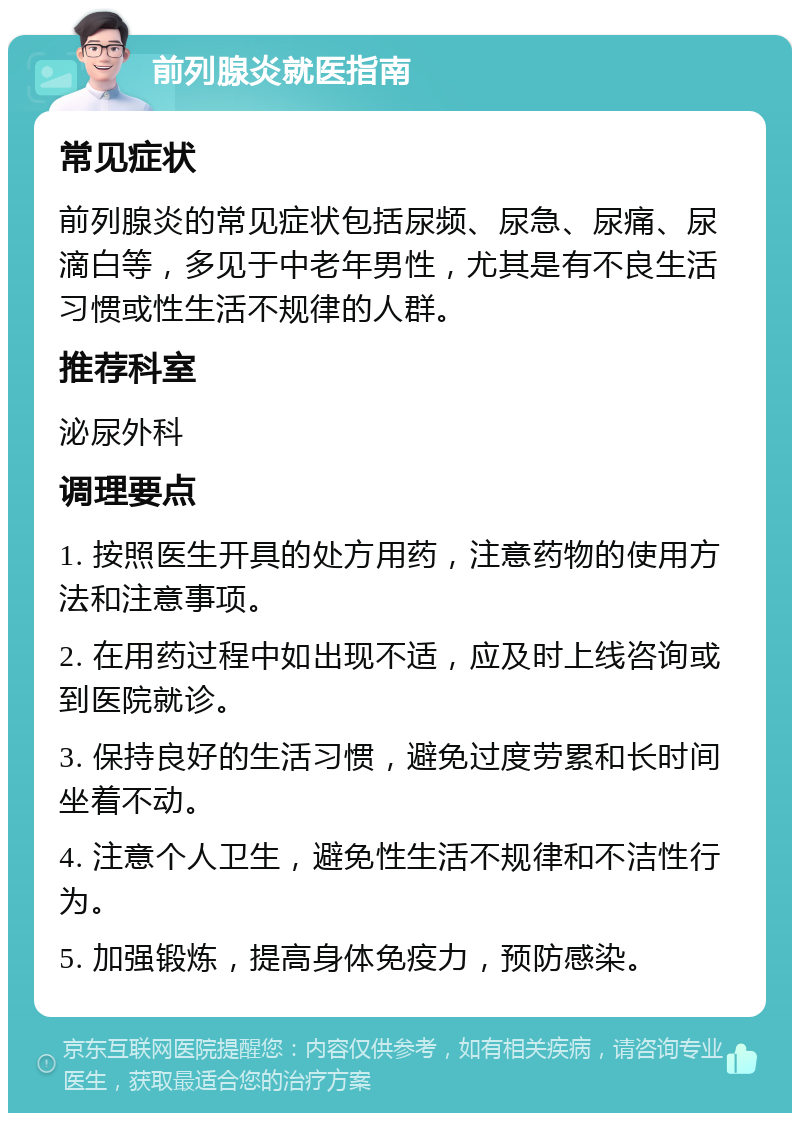 前列腺炎就医指南 常见症状 前列腺炎的常见症状包括尿频、尿急、尿痛、尿滴白等，多见于中老年男性，尤其是有不良生活习惯或性生活不规律的人群。 推荐科室 泌尿外科 调理要点 1. 按照医生开具的处方用药，注意药物的使用方法和注意事项。 2. 在用药过程中如出现不适，应及时上线咨询或到医院就诊。 3. 保持良好的生活习惯，避免过度劳累和长时间坐着不动。 4. 注意个人卫生，避免性生活不规律和不洁性行为。 5. 加强锻炼，提高身体免疫力，预防感染。