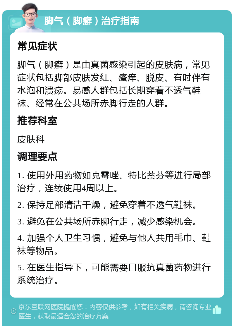 脚气（脚癣）治疗指南 常见症状 脚气（脚癣）是由真菌感染引起的皮肤病，常见症状包括脚部皮肤发红、瘙痒、脱皮、有时伴有水泡和溃疡。易感人群包括长期穿着不透气鞋袜、经常在公共场所赤脚行走的人群。 推荐科室 皮肤科 调理要点 1. 使用外用药物如克霉唑、特比萘芬等进行局部治疗，连续使用4周以上。 2. 保持足部清洁干燥，避免穿着不透气鞋袜。 3. 避免在公共场所赤脚行走，减少感染机会。 4. 加强个人卫生习惯，避免与他人共用毛巾、鞋袜等物品。 5. 在医生指导下，可能需要口服抗真菌药物进行系统治疗。