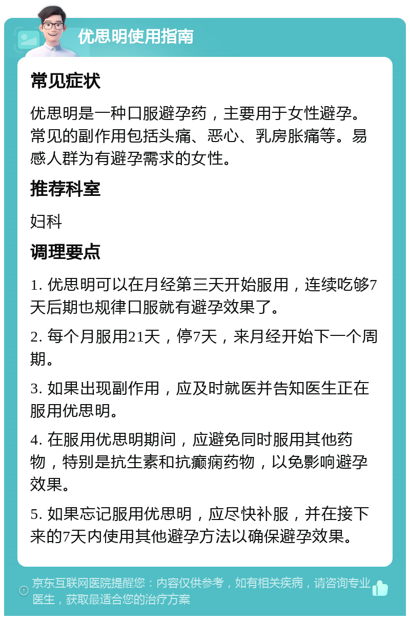 优思明使用指南 常见症状 优思明是一种口服避孕药，主要用于女性避孕。常见的副作用包括头痛、恶心、乳房胀痛等。易感人群为有避孕需求的女性。 推荐科室 妇科 调理要点 1. 优思明可以在月经第三天开始服用，连续吃够7天后期也规律口服就有避孕效果了。 2. 每个月服用21天，停7天，来月经开始下一个周期。 3. 如果出现副作用，应及时就医并告知医生正在服用优思明。 4. 在服用优思明期间，应避免同时服用其他药物，特别是抗生素和抗癫痫药物，以免影响避孕效果。 5. 如果忘记服用优思明，应尽快补服，并在接下来的7天内使用其他避孕方法以确保避孕效果。