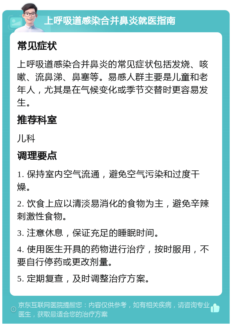 上呼吸道感染合并鼻炎就医指南 常见症状 上呼吸道感染合并鼻炎的常见症状包括发烧、咳嗽、流鼻涕、鼻塞等。易感人群主要是儿童和老年人，尤其是在气候变化或季节交替时更容易发生。 推荐科室 儿科 调理要点 1. 保持室内空气流通，避免空气污染和过度干燥。 2. 饮食上应以清淡易消化的食物为主，避免辛辣刺激性食物。 3. 注意休息，保证充足的睡眠时间。 4. 使用医生开具的药物进行治疗，按时服用，不要自行停药或更改剂量。 5. 定期复查，及时调整治疗方案。