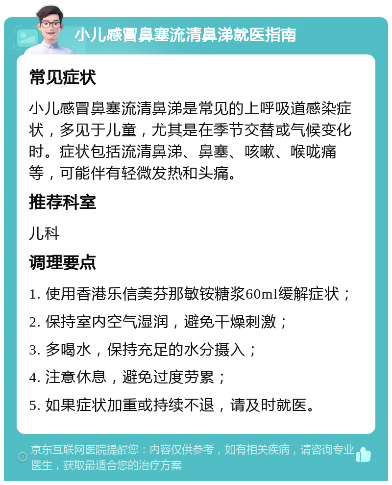 小儿感冒鼻塞流清鼻涕就医指南 常见症状 小儿感冒鼻塞流清鼻涕是常见的上呼吸道感染症状，多见于儿童，尤其是在季节交替或气候变化时。症状包括流清鼻涕、鼻塞、咳嗽、喉咙痛等，可能伴有轻微发热和头痛。 推荐科室 儿科 调理要点 1. 使用香港乐信美芬那敏铵糖浆60ml缓解症状； 2. 保持室内空气湿润，避免干燥刺激； 3. 多喝水，保持充足的水分摄入； 4. 注意休息，避免过度劳累； 5. 如果症状加重或持续不退，请及时就医。