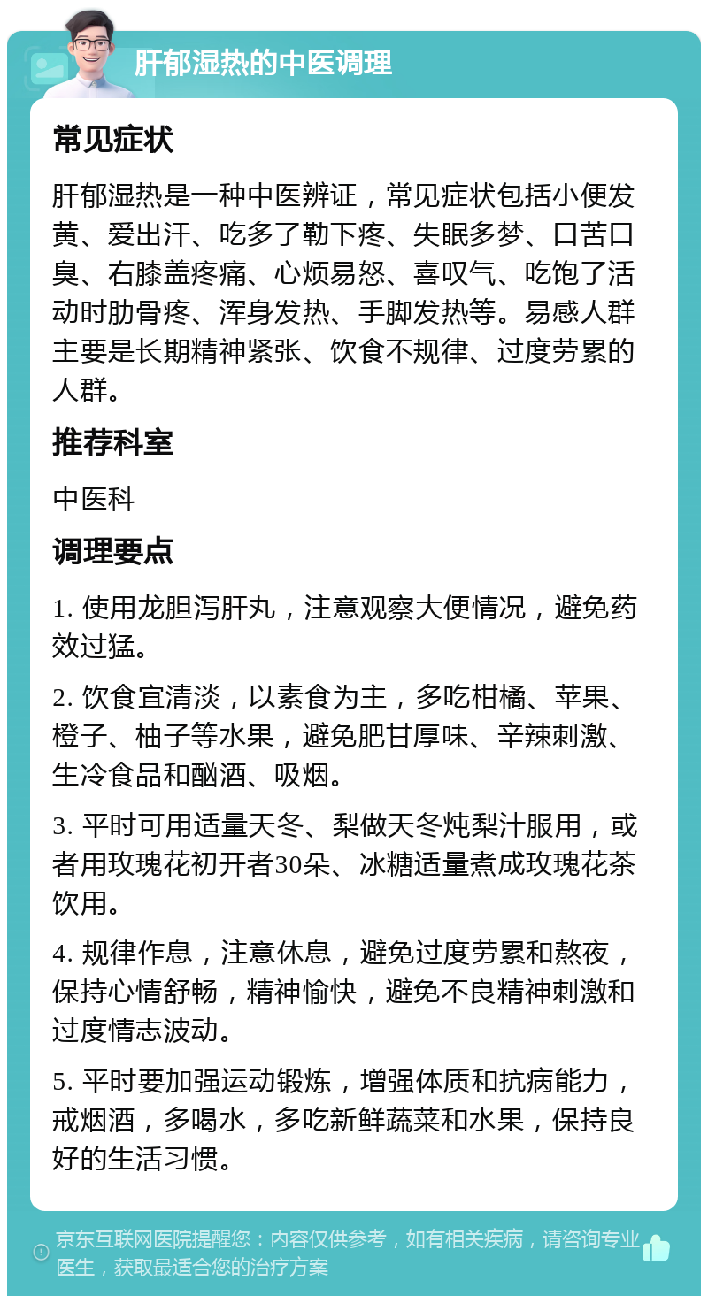 肝郁湿热的中医调理 常见症状 肝郁湿热是一种中医辨证，常见症状包括小便发黄、爱出汗、吃多了勒下疼、失眠多梦、口苦口臭、右膝盖疼痛、心烦易怒、喜叹气、吃饱了活动时肋骨疼、浑身发热、手脚发热等。易感人群主要是长期精神紧张、饮食不规律、过度劳累的人群。 推荐科室 中医科 调理要点 1. 使用龙胆泻肝丸，注意观察大便情况，避免药效过猛。 2. 饮食宜清淡，以素食为主，多吃柑橘、苹果、橙子、柚子等水果，避免肥甘厚味、辛辣刺激、生冷食品和酗酒、吸烟。 3. 平时可用适量天冬、梨做天冬炖梨汁服用，或者用玫瑰花初开者30朵、冰糖适量煮成玫瑰花茶饮用。 4. 规律作息，注意休息，避免过度劳累和熬夜，保持心情舒畅，精神愉快，避免不良精神刺激和过度情志波动。 5. 平时要加强运动锻炼，增强体质和抗病能力，戒烟酒，多喝水，多吃新鲜蔬菜和水果，保持良好的生活习惯。