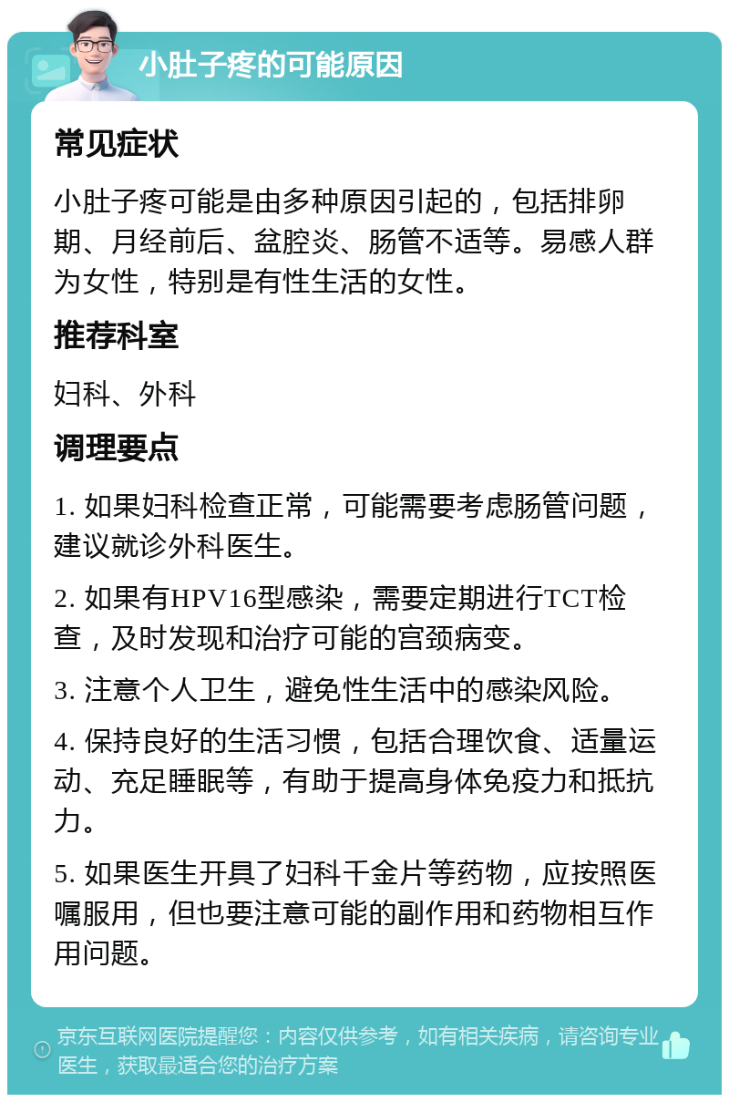 小肚子疼的可能原因 常见症状 小肚子疼可能是由多种原因引起的，包括排卵期、月经前后、盆腔炎、肠管不适等。易感人群为女性，特别是有性生活的女性。 推荐科室 妇科、外科 调理要点 1. 如果妇科检查正常，可能需要考虑肠管问题，建议就诊外科医生。 2. 如果有HPV16型感染，需要定期进行TCT检查，及时发现和治疗可能的宫颈病变。 3. 注意个人卫生，避免性生活中的感染风险。 4. 保持良好的生活习惯，包括合理饮食、适量运动、充足睡眠等，有助于提高身体免疫力和抵抗力。 5. 如果医生开具了妇科千金片等药物，应按照医嘱服用，但也要注意可能的副作用和药物相互作用问题。