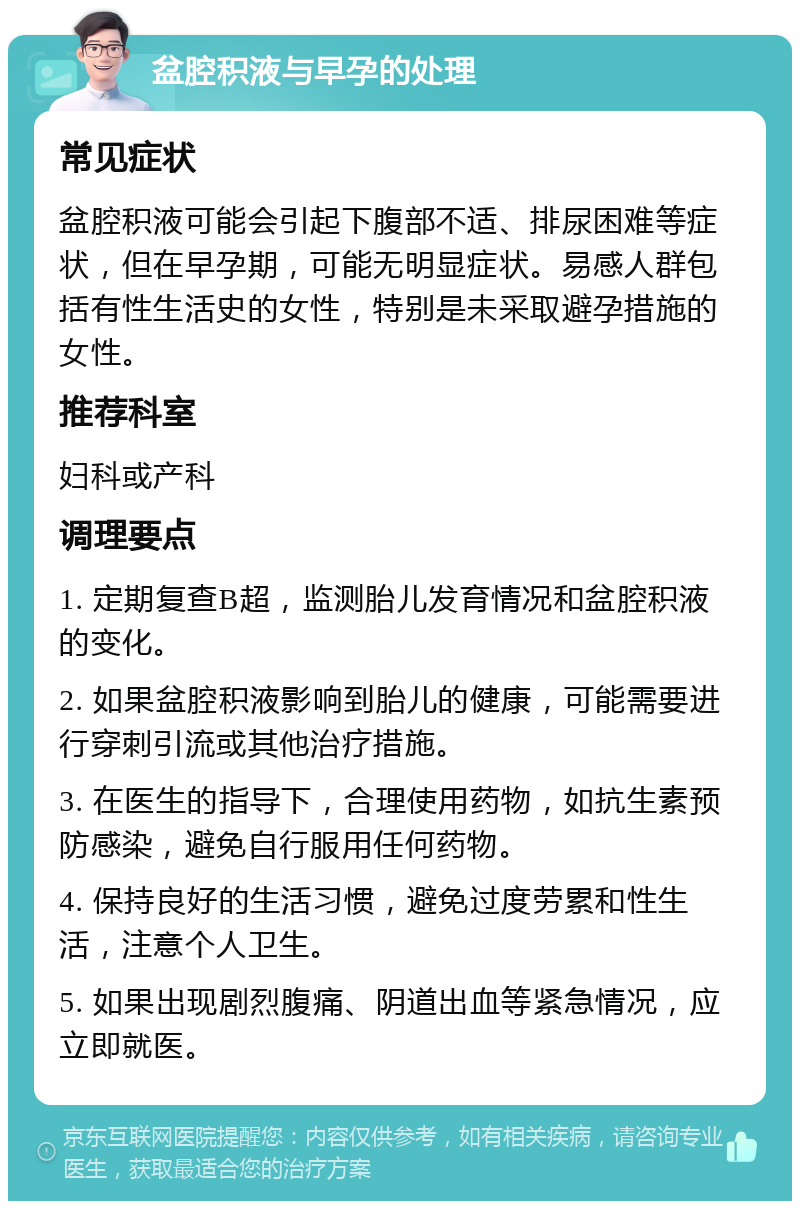 盆腔积液与早孕的处理 常见症状 盆腔积液可能会引起下腹部不适、排尿困难等症状，但在早孕期，可能无明显症状。易感人群包括有性生活史的女性，特别是未采取避孕措施的女性。 推荐科室 妇科或产科 调理要点 1. 定期复查B超，监测胎儿发育情况和盆腔积液的变化。 2. 如果盆腔积液影响到胎儿的健康，可能需要进行穿刺引流或其他治疗措施。 3. 在医生的指导下，合理使用药物，如抗生素预防感染，避免自行服用任何药物。 4. 保持良好的生活习惯，避免过度劳累和性生活，注意个人卫生。 5. 如果出现剧烈腹痛、阴道出血等紧急情况，应立即就医。