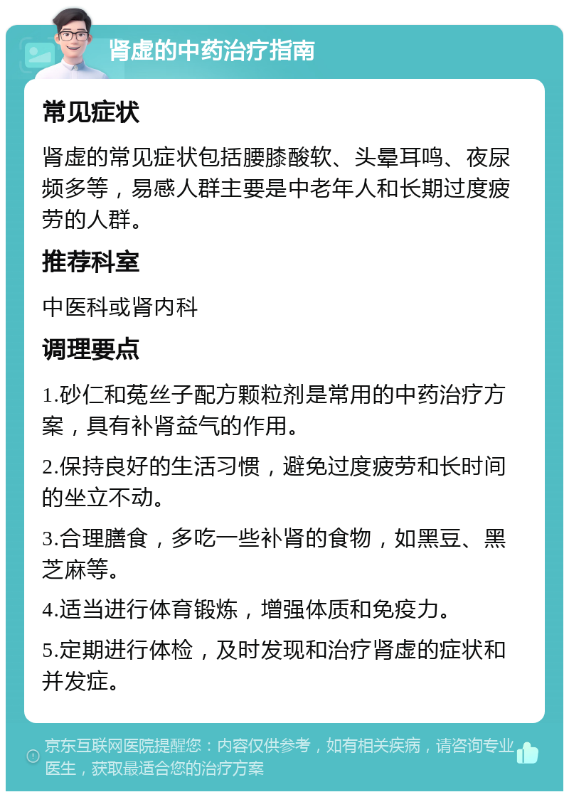 肾虚的中药治疗指南 常见症状 肾虚的常见症状包括腰膝酸软、头晕耳鸣、夜尿频多等，易感人群主要是中老年人和长期过度疲劳的人群。 推荐科室 中医科或肾内科 调理要点 1.砂仁和菟丝子配方颗粒剂是常用的中药治疗方案，具有补肾益气的作用。 2.保持良好的生活习惯，避免过度疲劳和长时间的坐立不动。 3.合理膳食，多吃一些补肾的食物，如黑豆、黑芝麻等。 4.适当进行体育锻炼，增强体质和免疫力。 5.定期进行体检，及时发现和治疗肾虚的症状和并发症。