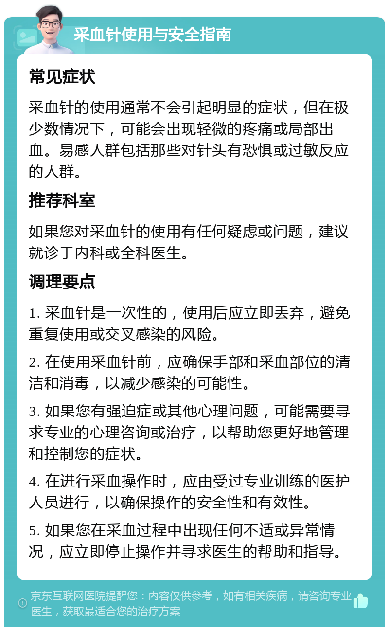 采血针使用与安全指南 常见症状 采血针的使用通常不会引起明显的症状，但在极少数情况下，可能会出现轻微的疼痛或局部出血。易感人群包括那些对针头有恐惧或过敏反应的人群。 推荐科室 如果您对采血针的使用有任何疑虑或问题，建议就诊于内科或全科医生。 调理要点 1. 采血针是一次性的，使用后应立即丢弃，避免重复使用或交叉感染的风险。 2. 在使用采血针前，应确保手部和采血部位的清洁和消毒，以减少感染的可能性。 3. 如果您有强迫症或其他心理问题，可能需要寻求专业的心理咨询或治疗，以帮助您更好地管理和控制您的症状。 4. 在进行采血操作时，应由受过专业训练的医护人员进行，以确保操作的安全性和有效性。 5. 如果您在采血过程中出现任何不适或异常情况，应立即停止操作并寻求医生的帮助和指导。