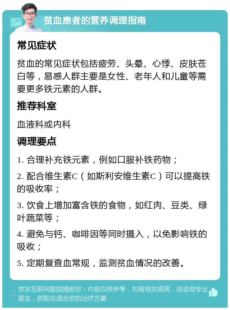 贫血患者的营养调理指南 常见症状 贫血的常见症状包括疲劳、头晕、心悸、皮肤苍白等，易感人群主要是女性、老年人和儿童等需要更多铁元素的人群。 推荐科室 血液科或内科 调理要点 1. 合理补充铁元素，例如口服补铁药物； 2. 配合维生素C（如斯利安维生素C）可以提高铁的吸收率； 3. 饮食上增加富含铁的食物，如红肉、豆类、绿叶蔬菜等； 4. 避免与钙、咖啡因等同时摄入，以免影响铁的吸收； 5. 定期复查血常规，监测贫血情况的改善。