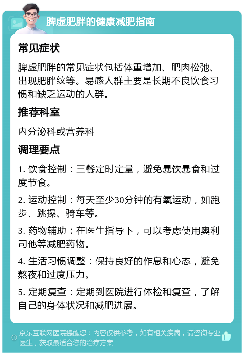 脾虚肥胖的健康减肥指南 常见症状 脾虚肥胖的常见症状包括体重增加、肥肉松弛、出现肥胖纹等。易感人群主要是长期不良饮食习惯和缺乏运动的人群。 推荐科室 内分泌科或营养科 调理要点 1. 饮食控制：三餐定时定量，避免暴饮暴食和过度节食。 2. 运动控制：每天至少30分钟的有氧运动，如跑步、跳操、骑车等。 3. 药物辅助：在医生指导下，可以考虑使用奥利司他等减肥药物。 4. 生活习惯调整：保持良好的作息和心态，避免熬夜和过度压力。 5. 定期复查：定期到医院进行体检和复查，了解自己的身体状况和减肥进展。