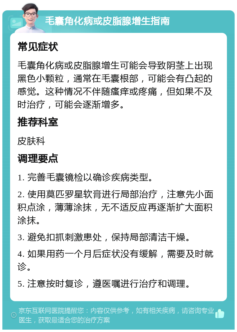 毛囊角化病或皮脂腺增生指南 常见症状 毛囊角化病或皮脂腺增生可能会导致阴茎上出现黑色小颗粒，通常在毛囊根部，可能会有凸起的感觉。这种情况不伴随瘙痒或疼痛，但如果不及时治疗，可能会逐渐增多。 推荐科室 皮肤科 调理要点 1. 完善毛囊镜检以确诊疾病类型。 2. 使用莫匹罗星软膏进行局部治疗，注意先小面积点涂，薄薄涂抹，无不适反应再逐渐扩大面积涂抹。 3. 避免扣抓刺激患处，保持局部清洁干燥。 4. 如果用药一个月后症状没有缓解，需要及时就诊。 5. 注意按时复诊，遵医嘱进行治疗和调理。