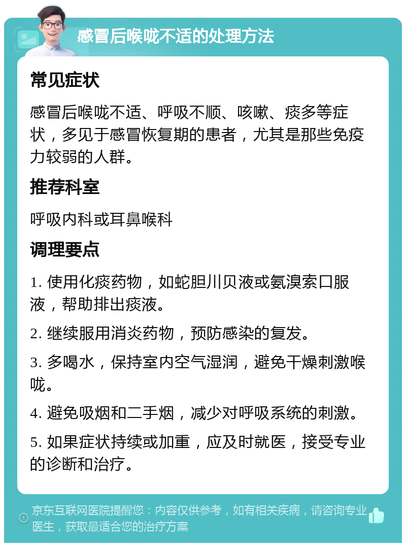 感冒后喉咙不适的处理方法 常见症状 感冒后喉咙不适、呼吸不顺、咳嗽、痰多等症状，多见于感冒恢复期的患者，尤其是那些免疫力较弱的人群。 推荐科室 呼吸内科或耳鼻喉科 调理要点 1. 使用化痰药物，如蛇胆川贝液或氨溴索口服液，帮助排出痰液。 2. 继续服用消炎药物，预防感染的复发。 3. 多喝水，保持室内空气湿润，避免干燥刺激喉咙。 4. 避免吸烟和二手烟，减少对呼吸系统的刺激。 5. 如果症状持续或加重，应及时就医，接受专业的诊断和治疗。