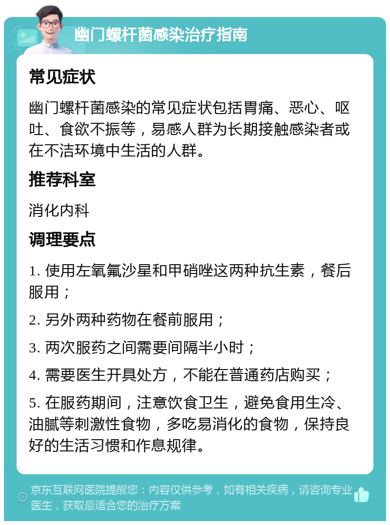 幽门螺杆菌感染治疗指南 常见症状 幽门螺杆菌感染的常见症状包括胃痛、恶心、呕吐、食欲不振等，易感人群为长期接触感染者或在不洁环境中生活的人群。 推荐科室 消化内科 调理要点 1. 使用左氧氟沙星和甲硝唑这两种抗生素，餐后服用； 2. 另外两种药物在餐前服用； 3. 两次服药之间需要间隔半小时； 4. 需要医生开具处方，不能在普通药店购买； 5. 在服药期间，注意饮食卫生，避免食用生冷、油腻等刺激性食物，多吃易消化的食物，保持良好的生活习惯和作息规律。