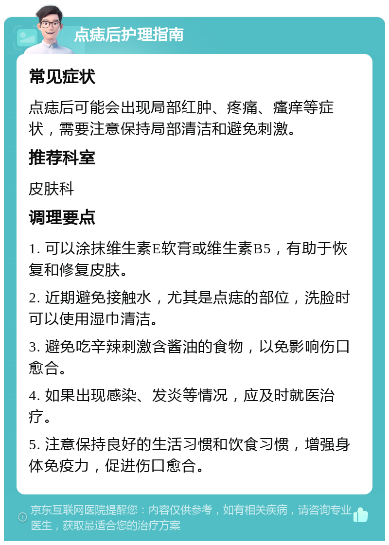 点痣后护理指南 常见症状 点痣后可能会出现局部红肿、疼痛、瘙痒等症状，需要注意保持局部清洁和避免刺激。 推荐科室 皮肤科 调理要点 1. 可以涂抹维生素E软膏或维生素B5，有助于恢复和修复皮肤。 2. 近期避免接触水，尤其是点痣的部位，洗脸时可以使用湿巾清洁。 3. 避免吃辛辣刺激含酱油的食物，以免影响伤口愈合。 4. 如果出现感染、发炎等情况，应及时就医治疗。 5. 注意保持良好的生活习惯和饮食习惯，增强身体免疫力，促进伤口愈合。