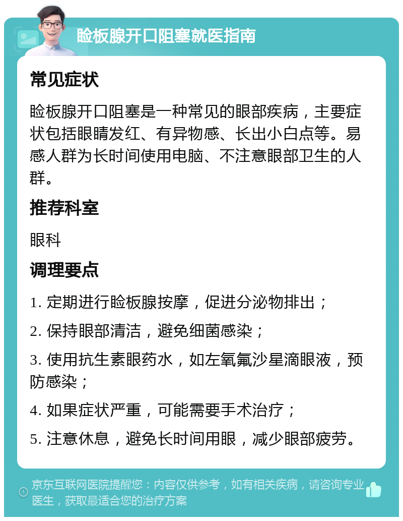 睑板腺开口阻塞就医指南 常见症状 睑板腺开口阻塞是一种常见的眼部疾病，主要症状包括眼睛发红、有异物感、长出小白点等。易感人群为长时间使用电脑、不注意眼部卫生的人群。 推荐科室 眼科 调理要点 1. 定期进行睑板腺按摩，促进分泌物排出； 2. 保持眼部清洁，避免细菌感染； 3. 使用抗生素眼药水，如左氧氟沙星滴眼液，预防感染； 4. 如果症状严重，可能需要手术治疗； 5. 注意休息，避免长时间用眼，减少眼部疲劳。