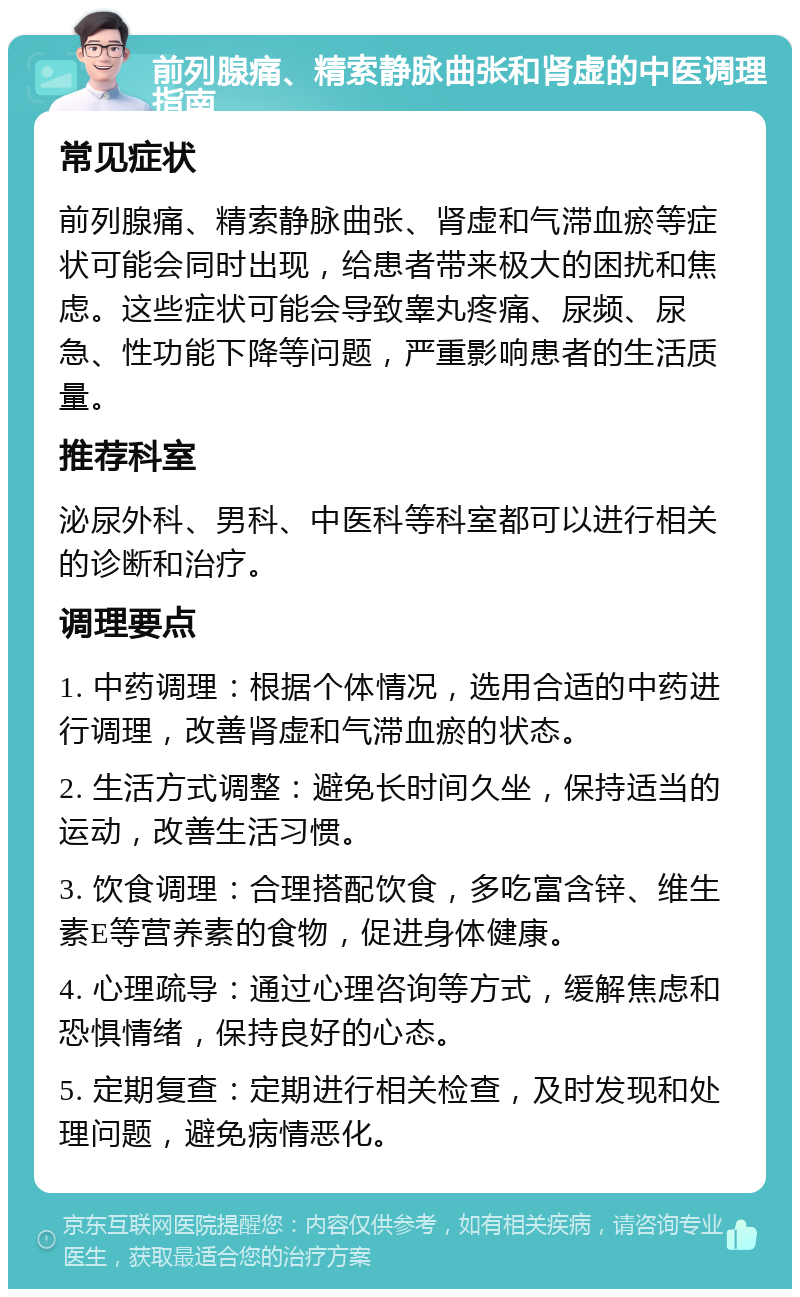 前列腺痛、精索静脉曲张和肾虚的中医调理指南 常见症状 前列腺痛、精索静脉曲张、肾虚和气滞血瘀等症状可能会同时出现，给患者带来极大的困扰和焦虑。这些症状可能会导致睾丸疼痛、尿频、尿急、性功能下降等问题，严重影响患者的生活质量。 推荐科室 泌尿外科、男科、中医科等科室都可以进行相关的诊断和治疗。 调理要点 1. 中药调理：根据个体情况，选用合适的中药进行调理，改善肾虚和气滞血瘀的状态。 2. 生活方式调整：避免长时间久坐，保持适当的运动，改善生活习惯。 3. 饮食调理：合理搭配饮食，多吃富含锌、维生素E等营养素的食物，促进身体健康。 4. 心理疏导：通过心理咨询等方式，缓解焦虑和恐惧情绪，保持良好的心态。 5. 定期复查：定期进行相关检查，及时发现和处理问题，避免病情恶化。