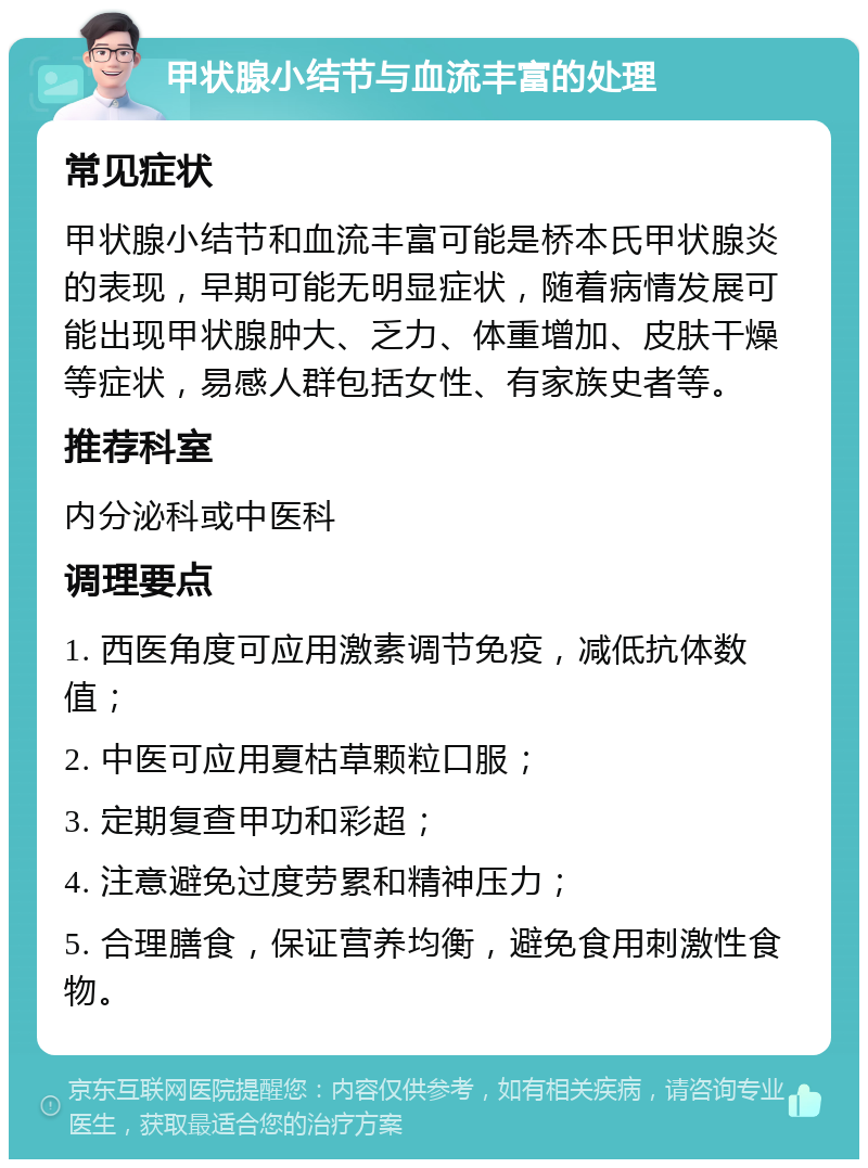 甲状腺小结节与血流丰富的处理 常见症状 甲状腺小结节和血流丰富可能是桥本氏甲状腺炎的表现，早期可能无明显症状，随着病情发展可能出现甲状腺肿大、乏力、体重增加、皮肤干燥等症状，易感人群包括女性、有家族史者等。 推荐科室 内分泌科或中医科 调理要点 1. 西医角度可应用激素调节免疫，减低抗体数值； 2. 中医可应用夏枯草颗粒口服； 3. 定期复查甲功和彩超； 4. 注意避免过度劳累和精神压力； 5. 合理膳食，保证营养均衡，避免食用刺激性食物。