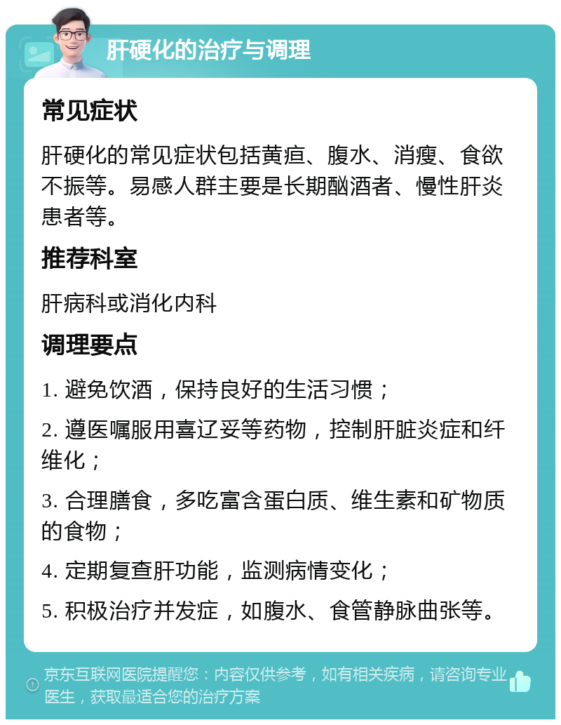 肝硬化的治疗与调理 常见症状 肝硬化的常见症状包括黄疸、腹水、消瘦、食欲不振等。易感人群主要是长期酗酒者、慢性肝炎患者等。 推荐科室 肝病科或消化内科 调理要点 1. 避免饮酒，保持良好的生活习惯； 2. 遵医嘱服用喜辽妥等药物，控制肝脏炎症和纤维化； 3. 合理膳食，多吃富含蛋白质、维生素和矿物质的食物； 4. 定期复查肝功能，监测病情变化； 5. 积极治疗并发症，如腹水、食管静脉曲张等。