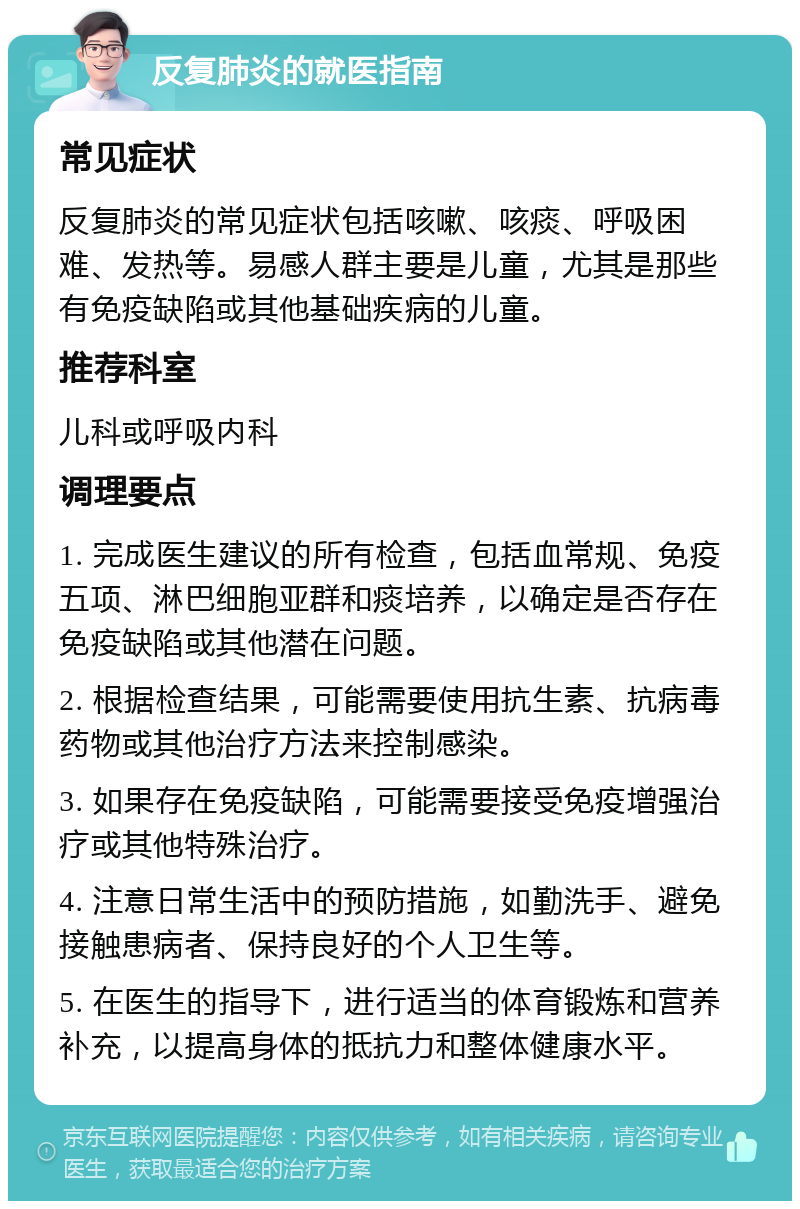 反复肺炎的就医指南 常见症状 反复肺炎的常见症状包括咳嗽、咳痰、呼吸困难、发热等。易感人群主要是儿童，尤其是那些有免疫缺陷或其他基础疾病的儿童。 推荐科室 儿科或呼吸内科 调理要点 1. 完成医生建议的所有检查，包括血常规、免疫五项、淋巴细胞亚群和痰培养，以确定是否存在免疫缺陷或其他潜在问题。 2. 根据检查结果，可能需要使用抗生素、抗病毒药物或其他治疗方法来控制感染。 3. 如果存在免疫缺陷，可能需要接受免疫增强治疗或其他特殊治疗。 4. 注意日常生活中的预防措施，如勤洗手、避免接触患病者、保持良好的个人卫生等。 5. 在医生的指导下，进行适当的体育锻炼和营养补充，以提高身体的抵抗力和整体健康水平。