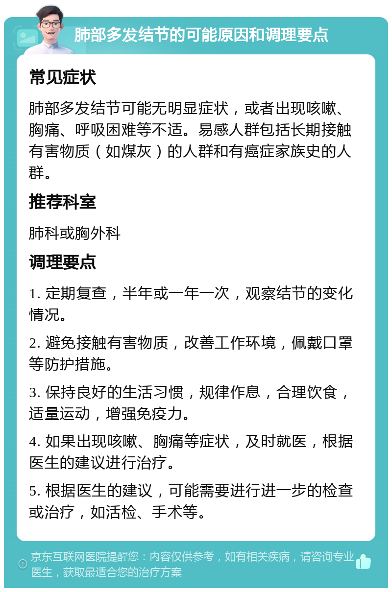 肺部多发结节的可能原因和调理要点 常见症状 肺部多发结节可能无明显症状，或者出现咳嗽、胸痛、呼吸困难等不适。易感人群包括长期接触有害物质（如煤灰）的人群和有癌症家族史的人群。 推荐科室 肺科或胸外科 调理要点 1. 定期复查，半年或一年一次，观察结节的变化情况。 2. 避免接触有害物质，改善工作环境，佩戴口罩等防护措施。 3. 保持良好的生活习惯，规律作息，合理饮食，适量运动，增强免疫力。 4. 如果出现咳嗽、胸痛等症状，及时就医，根据医生的建议进行治疗。 5. 根据医生的建议，可能需要进行进一步的检查或治疗，如活检、手术等。