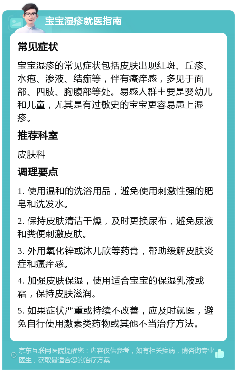 宝宝湿疹就医指南 常见症状 宝宝湿疹的常见症状包括皮肤出现红斑、丘疹、水疱、渗液、结痂等，伴有瘙痒感，多见于面部、四肢、胸腹部等处。易感人群主要是婴幼儿和儿童，尤其是有过敏史的宝宝更容易患上湿疹。 推荐科室 皮肤科 调理要点 1. 使用温和的洗浴用品，避免使用刺激性强的肥皂和洗发水。 2. 保持皮肤清洁干燥，及时更换尿布，避免尿液和粪便刺激皮肤。 3. 外用氧化锌或沐儿欣等药膏，帮助缓解皮肤炎症和瘙痒感。 4. 加强皮肤保湿，使用适合宝宝的保湿乳液或霜，保持皮肤滋润。 5. 如果症状严重或持续不改善，应及时就医，避免自行使用激素类药物或其他不当治疗方法。