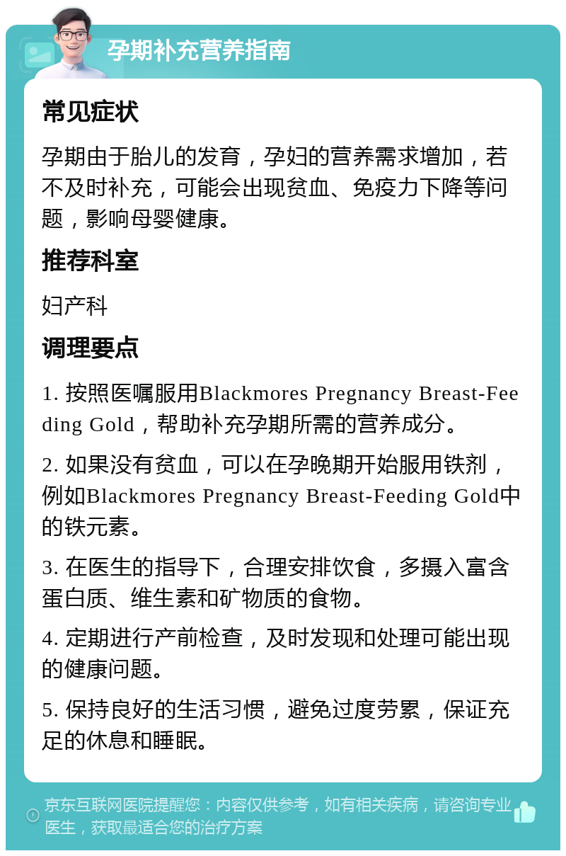 孕期补充营养指南 常见症状 孕期由于胎儿的发育，孕妇的营养需求增加，若不及时补充，可能会出现贫血、免疫力下降等问题，影响母婴健康。 推荐科室 妇产科 调理要点 1. 按照医嘱服用Blackmores Pregnancy Breast-Feeding Gold，帮助补充孕期所需的营养成分。 2. 如果没有贫血，可以在孕晚期开始服用铁剂，例如Blackmores Pregnancy Breast-Feeding Gold中的铁元素。 3. 在医生的指导下，合理安排饮食，多摄入富含蛋白质、维生素和矿物质的食物。 4. 定期进行产前检查，及时发现和处理可能出现的健康问题。 5. 保持良好的生活习惯，避免过度劳累，保证充足的休息和睡眠。