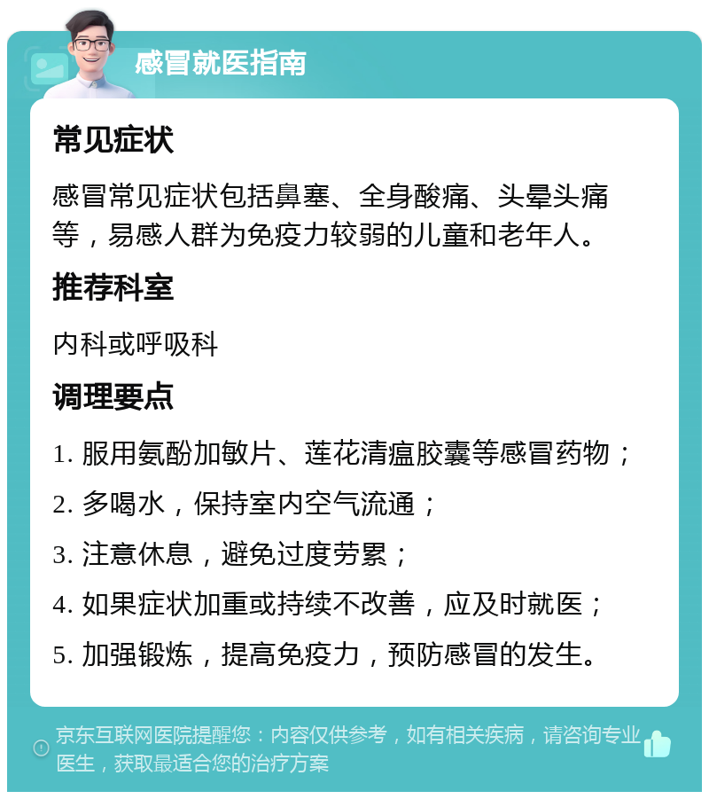 感冒就医指南 常见症状 感冒常见症状包括鼻塞、全身酸痛、头晕头痛等，易感人群为免疫力较弱的儿童和老年人。 推荐科室 内科或呼吸科 调理要点 1. 服用氨酚加敏片、莲花清瘟胶囊等感冒药物； 2. 多喝水，保持室内空气流通； 3. 注意休息，避免过度劳累； 4. 如果症状加重或持续不改善，应及时就医； 5. 加强锻炼，提高免疫力，预防感冒的发生。