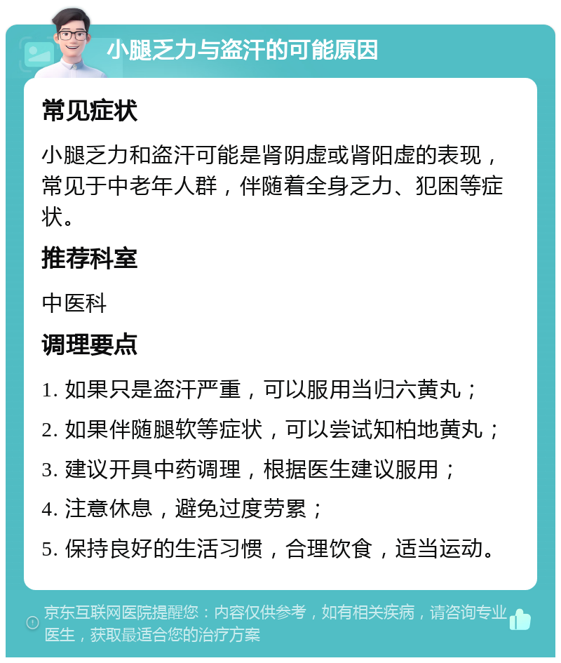 小腿乏力与盗汗的可能原因 常见症状 小腿乏力和盗汗可能是肾阴虚或肾阳虚的表现，常见于中老年人群，伴随着全身乏力、犯困等症状。 推荐科室 中医科 调理要点 1. 如果只是盗汗严重，可以服用当归六黄丸； 2. 如果伴随腿软等症状，可以尝试知柏地黄丸； 3. 建议开具中药调理，根据医生建议服用； 4. 注意休息，避免过度劳累； 5. 保持良好的生活习惯，合理饮食，适当运动。