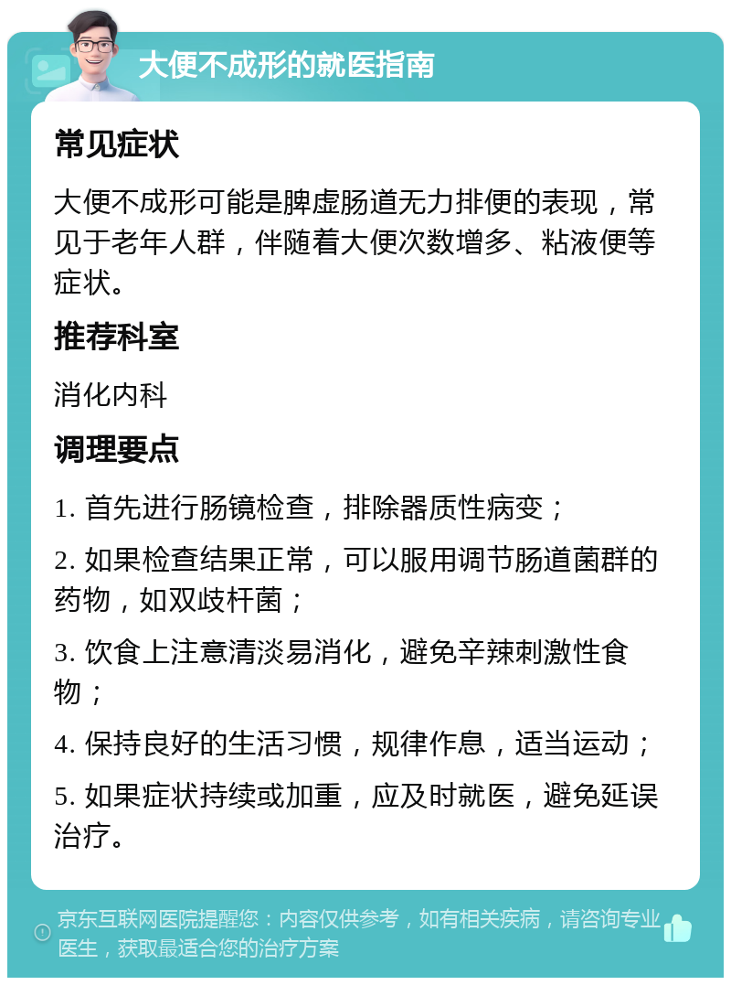 大便不成形的就医指南 常见症状 大便不成形可能是脾虚肠道无力排便的表现，常见于老年人群，伴随着大便次数增多、粘液便等症状。 推荐科室 消化内科 调理要点 1. 首先进行肠镜检查，排除器质性病变； 2. 如果检查结果正常，可以服用调节肠道菌群的药物，如双歧杆菌； 3. 饮食上注意清淡易消化，避免辛辣刺激性食物； 4. 保持良好的生活习惯，规律作息，适当运动； 5. 如果症状持续或加重，应及时就医，避免延误治疗。