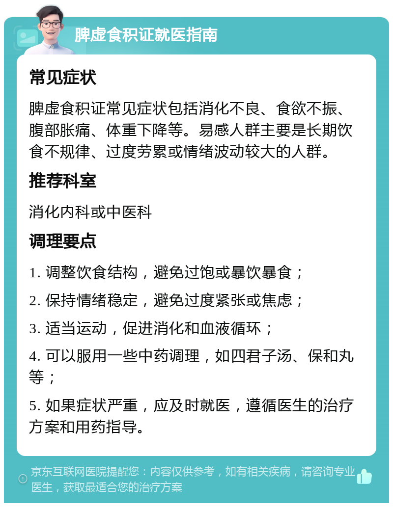 脾虚食积证就医指南 常见症状 脾虚食积证常见症状包括消化不良、食欲不振、腹部胀痛、体重下降等。易感人群主要是长期饮食不规律、过度劳累或情绪波动较大的人群。 推荐科室 消化内科或中医科 调理要点 1. 调整饮食结构，避免过饱或暴饮暴食； 2. 保持情绪稳定，避免过度紧张或焦虑； 3. 适当运动，促进消化和血液循环； 4. 可以服用一些中药调理，如四君子汤、保和丸等； 5. 如果症状严重，应及时就医，遵循医生的治疗方案和用药指导。