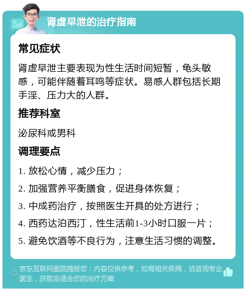 肾虚早泄的治疗指南 常见症状 肾虚早泄主要表现为性生活时间短暂，龟头敏感，可能伴随着耳鸣等症状。易感人群包括长期手淫、压力大的人群。 推荐科室 泌尿科或男科 调理要点 1. 放松心情，减少压力； 2. 加强营养平衡膳食，促进身体恢复； 3. 中成药治疗，按照医生开具的处方进行； 4. 西药达泊西汀，性生活前1-3小时口服一片； 5. 避免饮酒等不良行为，注意生活习惯的调整。