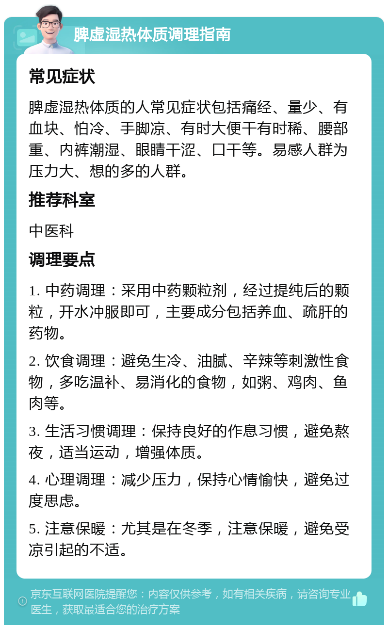 脾虚湿热体质调理指南 常见症状 脾虚湿热体质的人常见症状包括痛经、量少、有血块、怕冷、手脚凉、有时大便干有时稀、腰部重、内裤潮湿、眼睛干涩、口干等。易感人群为压力大、想的多的人群。 推荐科室 中医科 调理要点 1. 中药调理：采用中药颗粒剂，经过提纯后的颗粒，开水冲服即可，主要成分包括养血、疏肝的药物。 2. 饮食调理：避免生冷、油腻、辛辣等刺激性食物，多吃温补、易消化的食物，如粥、鸡肉、鱼肉等。 3. 生活习惯调理：保持良好的作息习惯，避免熬夜，适当运动，增强体质。 4. 心理调理：减少压力，保持心情愉快，避免过度思虑。 5. 注意保暖：尤其是在冬季，注意保暖，避免受凉引起的不适。