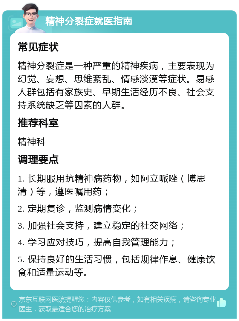 精神分裂症就医指南 常见症状 精神分裂症是一种严重的精神疾病，主要表现为幻觉、妄想、思维紊乱、情感淡漠等症状。易感人群包括有家族史、早期生活经历不良、社会支持系统缺乏等因素的人群。 推荐科室 精神科 调理要点 1. 长期服用抗精神病药物，如阿立哌唑（博思清）等，遵医嘱用药； 2. 定期复诊，监测病情变化； 3. 加强社会支持，建立稳定的社交网络； 4. 学习应对技巧，提高自我管理能力； 5. 保持良好的生活习惯，包括规律作息、健康饮食和适量运动等。