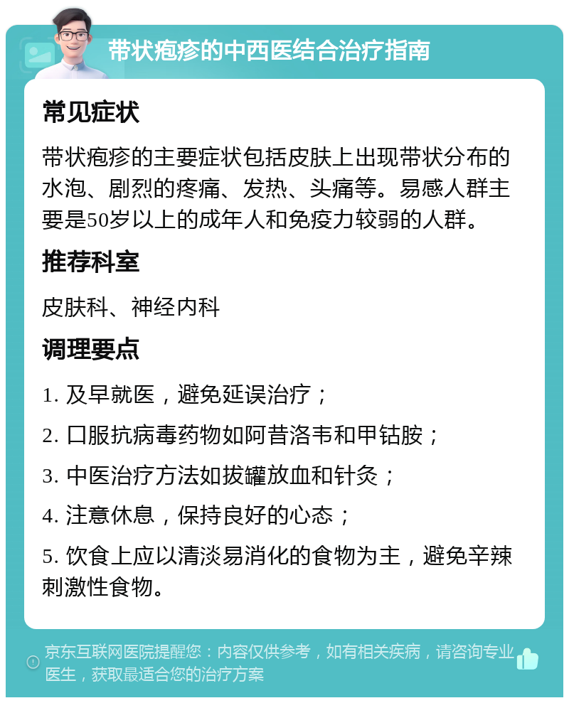 带状疱疹的中西医结合治疗指南 常见症状 带状疱疹的主要症状包括皮肤上出现带状分布的水泡、剧烈的疼痛、发热、头痛等。易感人群主要是50岁以上的成年人和免疫力较弱的人群。 推荐科室 皮肤科、神经内科 调理要点 1. 及早就医，避免延误治疗； 2. 口服抗病毒药物如阿昔洛韦和甲钴胺； 3. 中医治疗方法如拔罐放血和针灸； 4. 注意休息，保持良好的心态； 5. 饮食上应以清淡易消化的食物为主，避免辛辣刺激性食物。