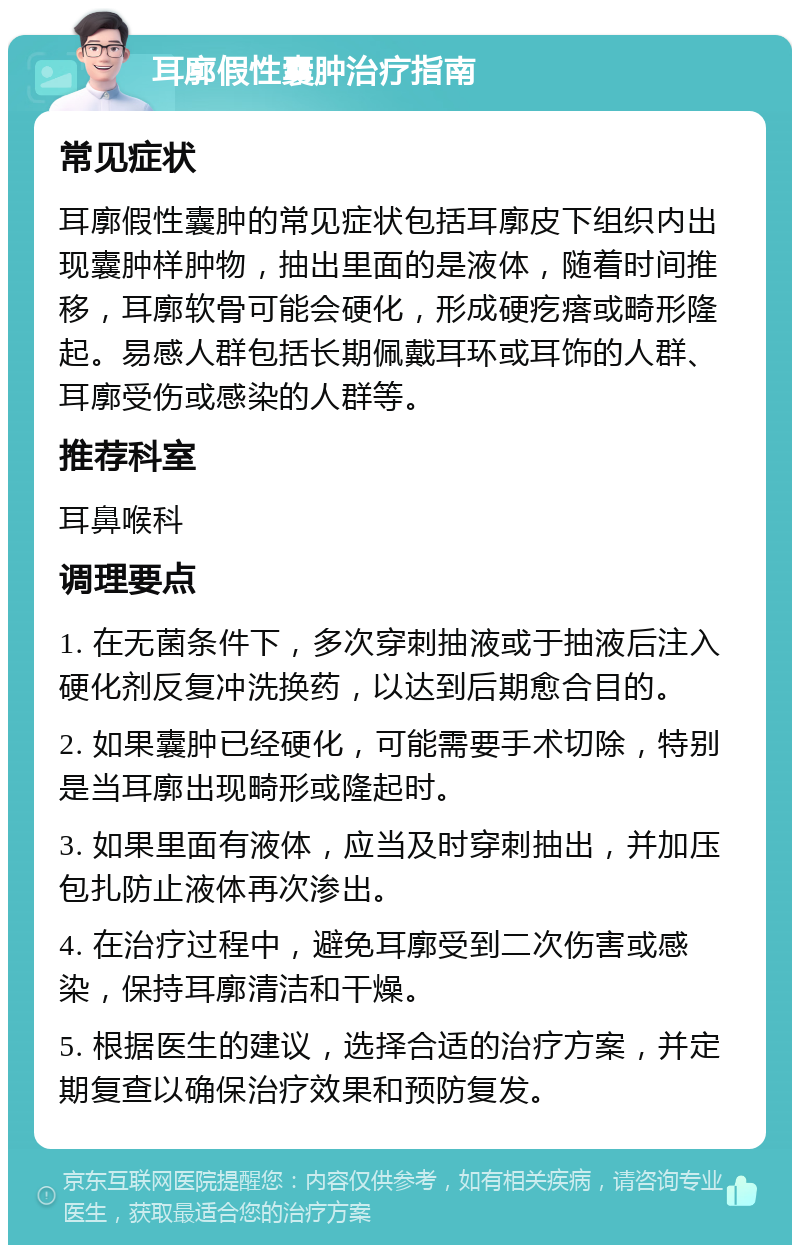 耳廓假性囊肿治疗指南 常见症状 耳廓假性囊肿的常见症状包括耳廓皮下组织内出现囊肿样肿物，抽出里面的是液体，随着时间推移，耳廓软骨可能会硬化，形成硬疙瘩或畸形隆起。易感人群包括长期佩戴耳环或耳饰的人群、耳廓受伤或感染的人群等。 推荐科室 耳鼻喉科 调理要点 1. 在无菌条件下，多次穿刺抽液或于抽液后注入硬化剂反复冲洗换药，以达到后期愈合目的。 2. 如果囊肿已经硬化，可能需要手术切除，特别是当耳廓出现畸形或隆起时。 3. 如果里面有液体，应当及时穿刺抽出，并加压包扎防止液体再次渗出。 4. 在治疗过程中，避免耳廓受到二次伤害或感染，保持耳廓清洁和干燥。 5. 根据医生的建议，选择合适的治疗方案，并定期复查以确保治疗效果和预防复发。