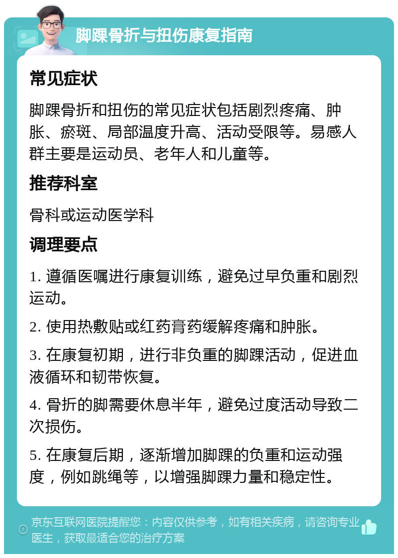 脚踝骨折与扭伤康复指南 常见症状 脚踝骨折和扭伤的常见症状包括剧烈疼痛、肿胀、瘀斑、局部温度升高、活动受限等。易感人群主要是运动员、老年人和儿童等。 推荐科室 骨科或运动医学科 调理要点 1. 遵循医嘱进行康复训练，避免过早负重和剧烈运动。 2. 使用热敷贴或红药膏药缓解疼痛和肿胀。 3. 在康复初期，进行非负重的脚踝活动，促进血液循环和韧带恢复。 4. 骨折的脚需要休息半年，避免过度活动导致二次损伤。 5. 在康复后期，逐渐增加脚踝的负重和运动强度，例如跳绳等，以增强脚踝力量和稳定性。